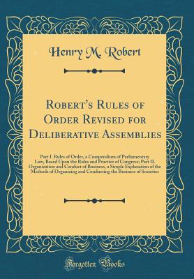 Robert's Rules of Order Revised for Deliberative Assemblies: Part I. Rules of Order, a Compendium of Parliamentary Law, Based Upon the Rules and Practice of Congress; Part II. Organization and Conduct of Business, a Simple Explanation of the Methods of or - Robert, Henry M