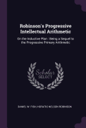 Robinson's Progressive Intellectual Arithmetic: On the Inductive Plan. Being a Sequel to the Progressive Primary Arithmetic, Containing Many Original Forms of Analysis Applicable to a Great Variety of Practical Questions