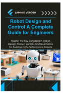 Robot Design and Control a Complete Guide for Engineers: Master the Key Concepts in Robot Design, Motion Control, and Kinematics for Building High-Performance Robots