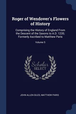Roger of Wendover's Flowers of History: Comprising the History of England From the Descent of the Saxons to A.D. 1235; Formerly Ascribed to Matthew Paris; Volume 5 - Giles, John Allen, and Paris, Matthew