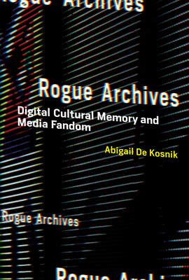 Rogue Archives: Digital Cultural Memory and Media Fandom - de Kosnik, Abigail