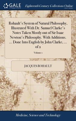 Rohault's System of Natural Philosophy, Illustrated With Dr. Samuel Clarke's Notes Taken Mostly out of Sir Isaac Newton's Philosophy. With Additions. ... Done Into English by John Clarke, ... of 2; Volume 1 - Rohault, Jacques