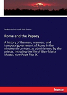 Rome and the Papacy: A history of the men, manners, and temporal government of Rome in the nineteenth century, as administered by the priests. Including the life of Gian-Maria Mastai, now Pope Pius IX.