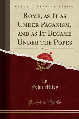 Rome, as It as Under Paganism, and as It Became Under the Popes, Vol. 2 (Classic Reprint) - Miley, John