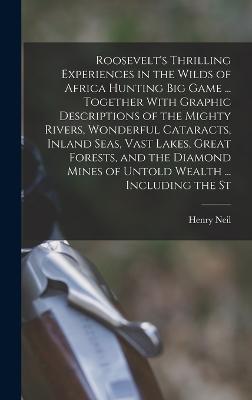 Roosevelt's Thrilling Experiences in the Wilds of Africa Hunting big Game ... Together With Graphic Descriptions of the Mighty Rivers, Wonderful Cataracts, Inland Seas, Vast Lakes, Great Forests, and the Diamond Mines of Untold Wealth ... Including the St - Neil, Henry