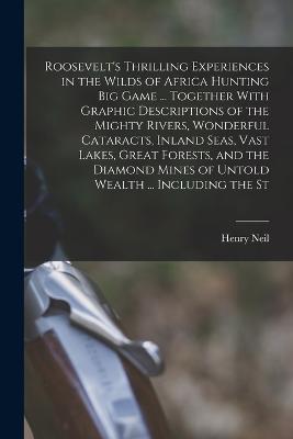 Roosevelt's Thrilling Experiences in the Wilds of Africa Hunting big Game ... Together With Graphic Descriptions of the Mighty Rivers, Wonderful Cataracts, Inland Seas, Vast Lakes, Great Forests, and the Diamond Mines of Untold Wealth ... Including the St - Neil, Henry