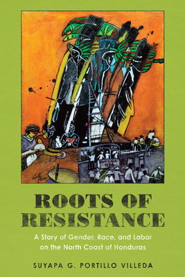 Roots of Resistance: A Story of Gender, Race, and Labor on the North Coast of Honduras - Portillo Villeda, Suyapa G