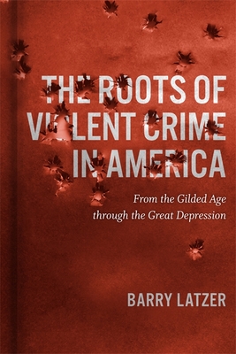 Roots of Violent Crime in America: From the Gilded Age through the Great Depression - Latzer, Barry