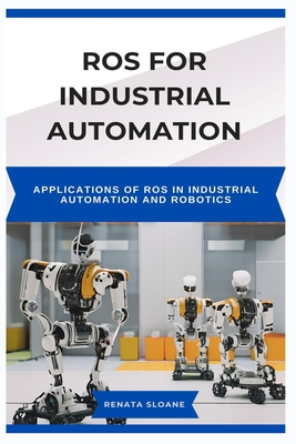 Ros for Industrial Automation: Applications of ROS in Industrial Automation and Robotics - Sloane, Renata