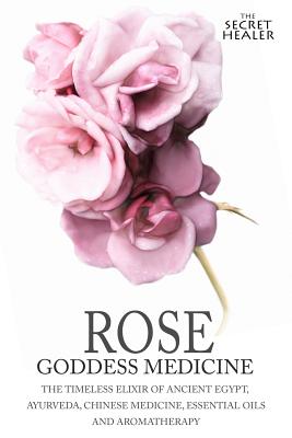 Rose - Goddess Medicine: The Timeless Elixir of Ancient Egypt, Ayurveda, Chinese Medicine, Essential Oils and Modern Medicine - Images, Robert Elsmore, and Ashley, Elizabeth