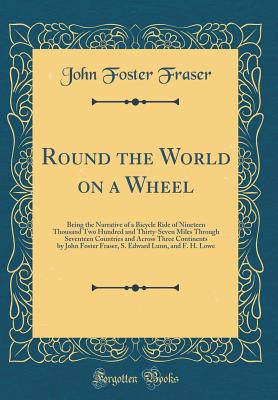 Round the World on a Wheel: Being the Narrative of a Bicycle Ride of Nineteen Thousand Two Hundred and Thirty-Seven Miles Through Seventeen Countries and Across Three Continents by John Foster Fraser, S. Edward Lunn, and F. H. Lowe (Classic Reprint) - Fraser, John Foster, Sir