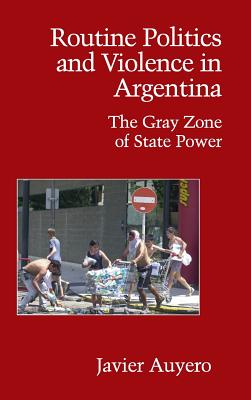 Routine Politics and Violence in Argentina: The Gray Zone of State Power - Auyero, Javier