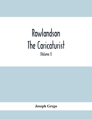 Rowlandson The Caricaturist: A Selection From His Works: With Anecdotal Descriptions Of His Famous Caricatures And A Sketch Of His Life, Times, And Comtemporaries (Volume I) - Grego, Joseph