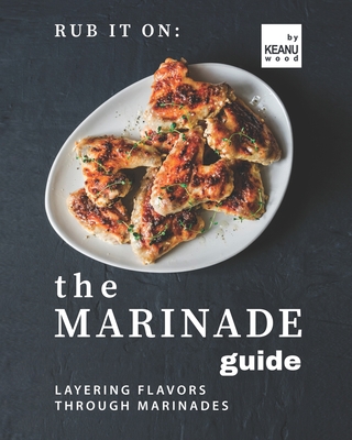 Rub It On: The Marinade Guide: Layering Flavors Through Marinades - Wood, Keanu