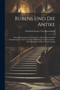 Rubens Und Die Antike: Seine Beziehungen Zum Classischen Alterthum Und Seine Darstellungen Aus Der Classischen Mythologie Und Geschichte: Eine Kunstgeschichtliche Untersuchung