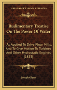 Rudimentary Treatise On the Power of Water: As Applied to Drive Flour Mills, and to Give Motion to Turbines and Other Hydrostatic Engines. With ... an Apx. On Centrifugal and Rotary Pumps