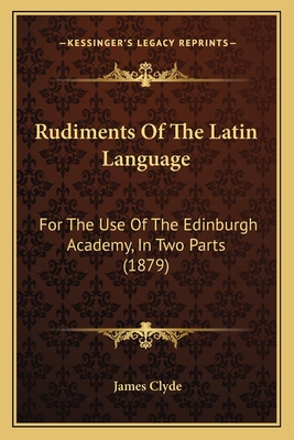 Rudiments of the Latin Language: For the Use of the Edinburgh Academy, in Two Parts (1879) - Clyde, James