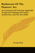 Rudiments Of The Painters' Art: Or A Grammar Of Coloring, Applicable To Operative Painting, Decorative Architecture, And The Arts (1858)