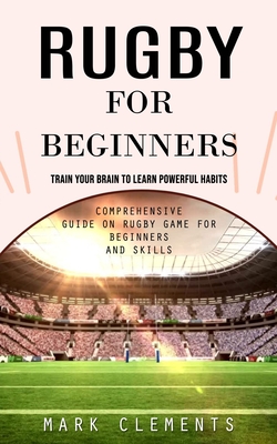 Rugby for Beginners: Train Your Brain to Learn Powerful Habits (Comprehensive Guide on Rugby Game for Beginners and Skills) - Clements, Mark