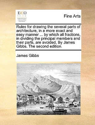 Rules for Drawing the Several Parts of Architecture, in a More Exact and Easy Manner ... by Which All Fractions, in Dividing the Principal Members and Their Parts, Are Avoided. by James Gibbs. the Second Edition. - Gibbs, James