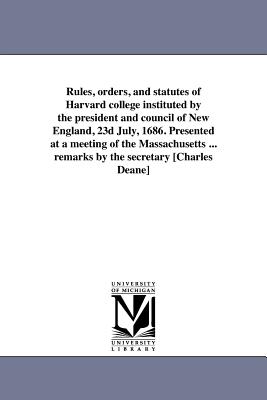 Rules, orders, and statutes of Harvard college instituted by the president and council of New England, 23d July, 1686. Presented at a meeting of the Massachusetts ... remarks by the secretary [Charles Deane] - Deane, Charles