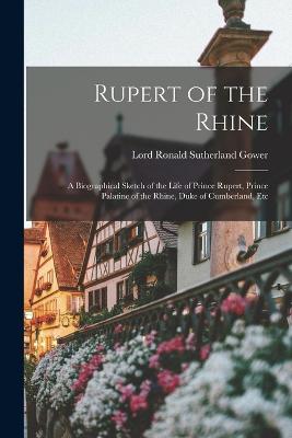 Rupert of the Rhine: A Biographical Sketch of the Life of Prince Rupert, Prince Palatine of the Rhine, Duke of Cumberland, Etc - Gower, Lord Ronald Sutherland