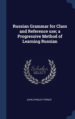 Russian Grammar for Class and Reference Use; A Progressive Method of Learning Russian - Prince, John Dyneley