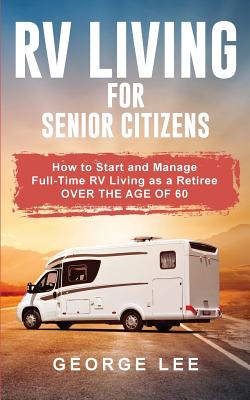 RV Living for Senior Citizens: How to Start and Manage Full Time RV Living as a Retiree Over the age of 60 - Lee, George