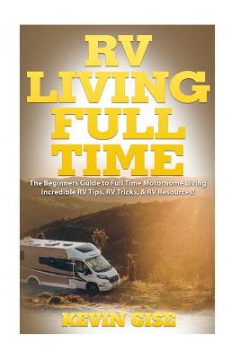 RV Living Full Time: The Beginner's Guide to Full Time Motorhome Living - Incredible RV Tips, RV Tricks, & RV Resources! - Gise, Kevin