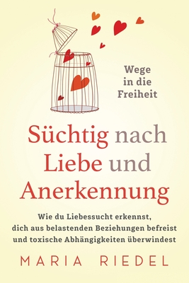 Schtig nach Liebe und Anerkennung - Wege in die Freiheit -: Wie du Liebessucht erkennst, dich aus belastenden Beziehungen befreist und toxische Abhngigkeiten berwindest - Riedel, Maria