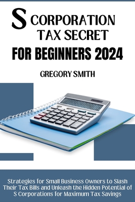 S Corporation Tax Secrets for Beginners 2024: Strategies for Small Business Owners to Slash Their Tax Bills and Unleash the Hidden Potential of S Corporations for Maximum Tax Savings - Smith, Gregory
