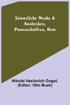 S?mmtliche Werke 6: Arabesken, Prosaschriften, Rom - Vasilevich Gogol, Nikolai, and Buek, Otto (Editor)