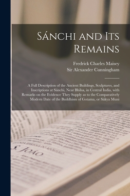 Sa nchi and Its Remains: a Full Description of the Ancient Buildings, Sculptures, and Inscriptions at Sa nchi, Near Bhilsa, in Central India, With Remarks on the Evidence They Supply as to the Comparatively Modern Date of the Buddhism of Gotama, Or... - Maisey, Fredrick Charles, and Cunningham, Alexander, Sir (Creator)