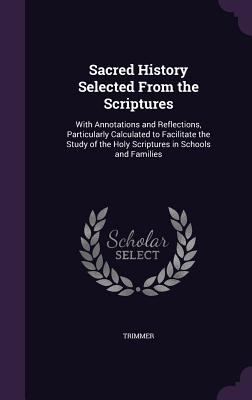 Sacred History Selected From the Scriptures: With Annotations and Reflections, Particularly Calculated to Facilitate the Study of the Holy Scriptures in Schools and Families - Trimmer