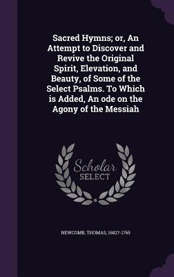 Sacred Hymns; or, An Attempt to Discover and Revive the Original Spirit, Elevation, and Beauty, of Some of the Select Psalms. To Which is Added, An ode on the Agony of the Messiah - Newcomb, Thomas