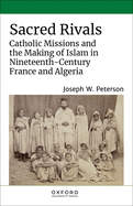 Sacred Rivals: Catholic Missions and the Making of Islam in Nineteenth-Century France and Algeria
