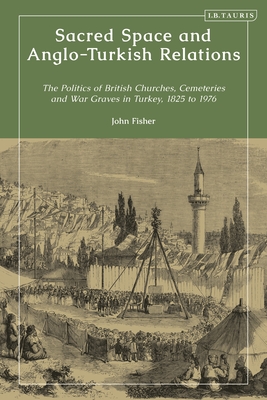 Sacred Space and Anglo-Turkish Relations: The Politics of British Churches, Cemeteries and War Graves in Turkey, 1825 to 1976 - Fisher, John