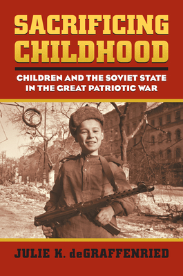 Sacrificing Childhood: Children and the Soviet State in the Great Patriotic War - Degraffenried, Julie K
