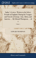 Sailor's Letters. Written to his Select Friends in England, During his Voyages and Travels in Europe, Asia, Africa, and America. ... By Edward Thompson, ... of 2; Volume 1