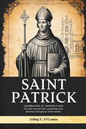 Saint Patrick: Celebrating St. Patrick's Day, The Man Whose Faith, Leadership, and Miracles Changed an Entire Nation