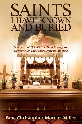 Saints I Have Known and Buried: Tributes That Help Define Their Legacy and Sermons for Their More Difficult Funerals - Miller, Christopher Marcus