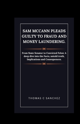 Sam McCann Pleads Guilty to Fraud and Money Laundering.: From State Senator to Convicted Felon: A deep dive into the Facts, untold truth, Implications and Consequences. - C Sanchez, Thomas