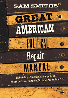 Sam Smith's Great American Political Repair Manual: How to Rebuild Our Country So the Politics Aren't Broken and Politicians Aren't Fixed - Smith, Sam