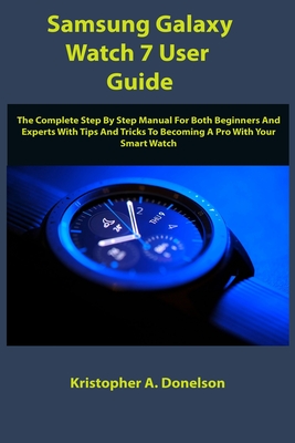 Samsung Galaxy Watch 7 User Guide: The Complete Step By Step Manual For Both Beginners And Experts With Tips And Tricks To Becoming A Pro With Your Smart Watch - Donelson, Kristopher A