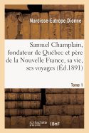 Samuel Champlain, Fondateur de Qubec Et Pre de la Nouvelle France, Sa Vie Et Ses Voyages. Tome 1