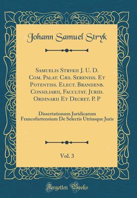 Samuelis Strykii J. U. D. Com. Palat. Cs. Sereniss. Et Potentiss. Elect. Brandenb. Consiliarii, Facultat. Jurid. Ordinarii Et Decret. P. P, Vol. 3: Dissertationum Juridicarum Francofurtensium de Selectis Utriusque Juris (Classic Reprint) - Stryk, Johann Samuel