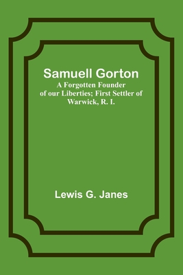 Samuell Gorton: A Forgotten Founder of our Liberties; First Settler of Warwick, R. I. - Janes, Lewis