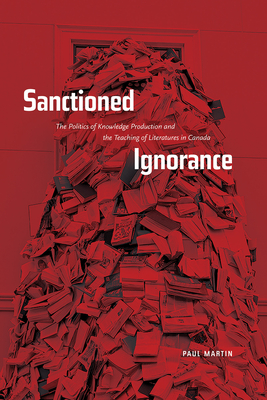 Sanctioned Ignorance: The Politics of Knowledge Production and the Teaching of the Literatures of Canada - Martin, Paul