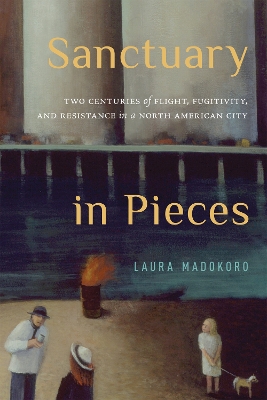 Sanctuary in Pieces: Two Centuries of Flight, Fugitivity, and Resistance in a North American City Volume 17 - Madokoro, Laura