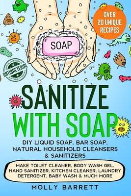 Sanitize with Soap - DIY Liquid Soap, Bar Soap, Natural Household Cleansers & Sanitizers: Make Toilet Cleaner, Body Wash Gel, Hand Sanitizer, Kitchen Cleaner, Laundry Detergent, Baby Wash & Much More - Barrett, Molly